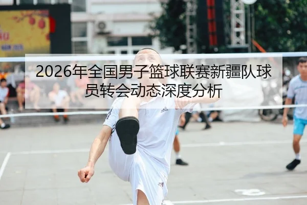 2026年全国男子篮球联赛新疆队球员转会动态深度分析