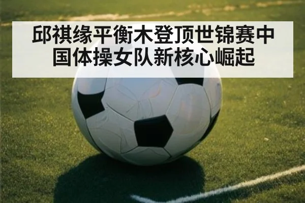 邱祺缘平衡木登顶世锦赛中国体操女队新核心崛起
