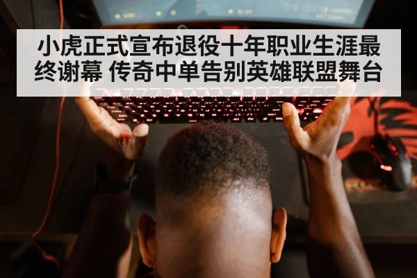 小虎正式宣布退役十年职业生涯最终谢幕 传奇中单告别英雄联盟舞台