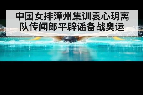 中国女排漳州集训袁心玥离队传闻郎平辟谣备战奥运
